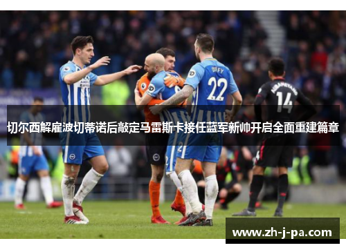切尔西解雇波切蒂诺后敲定马雷斯卡接任蓝军新帅开启全面重建篇章 切尔西解雇波切蒂诺后敲定马雷斯卡接任蓝军新帅开启全面重建篇章