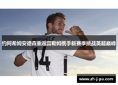 约阿希姆安德森重返富勒姆携手新赛季挑战英超巅峰 约阿希姆安德森重返富勒姆携手新赛季挑战英超巅峰