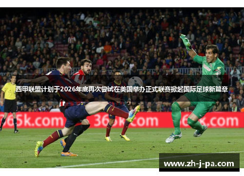 西甲联盟计划于2026年底再次尝试在美国举办正式联赛掀起国际足球新篇章