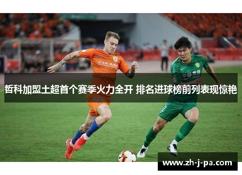 哲科加盟土超首个赛季火力全开 排名进球榜前列表现惊艳 哲科加盟土超首个赛季火力全开 排名进球榜前列表现惊艳