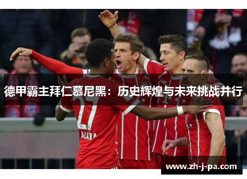 德甲霸主拜仁慕尼黑:历史辉煌与未来挑战并行 德甲霸主拜仁慕尼黑:历史辉煌与未来挑战并行