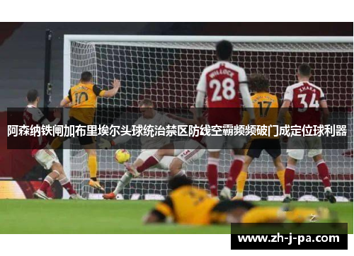 阿森纳铁闸加布里埃尔头球统治禁区防线空霸频频破门成定位球利器 阿森纳铁闸加布里埃尔头球统治禁区防线空霸频频破门成定位球利器
