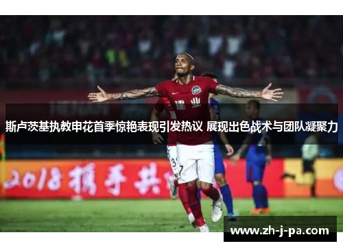 斯卢茨基执教申花首季惊艳表现引发热议 展现出色战术与团队凝聚力 斯卢茨基执教申花首季惊艳表现引发热议 展现出色战术与团队凝聚力