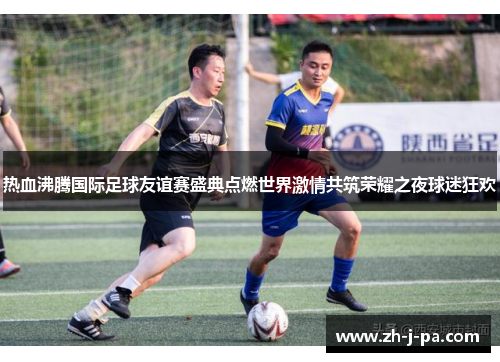 热血沸腾国际足球友谊赛盛典点燃世界激情共筑荣耀之夜球迷狂欢