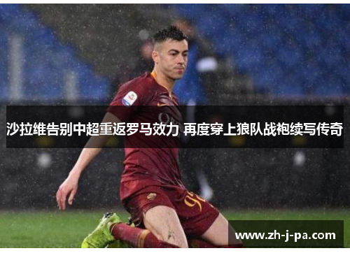 沙拉维告别中超重返罗马效力 再度穿上狼队战袍续写传奇 沙拉维告别中超重返罗马效力 再度穿上狼队战袍续写传奇